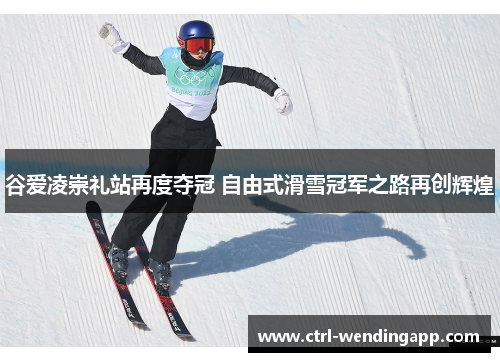谷爱凌崇礼站再度夺冠 自由式滑雪冠军之路再创辉煌