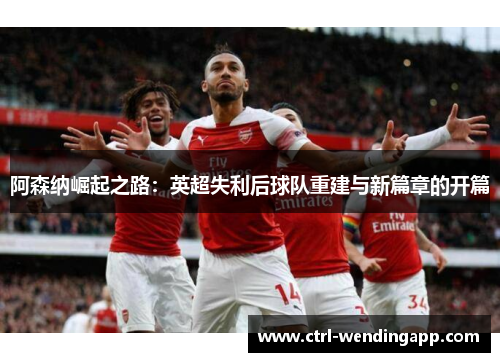 阿森纳崛起之路：英超失利后球队重建与新篇章的开篇